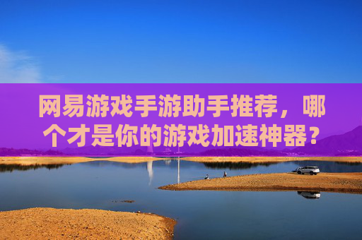 网易游戏手游助手推荐,哪个才是你的游戏加速神器?深度解析主流助手对比与选择指南,网易游戏手游助手推荐,主流加速工具对比,如何找到你的游戏加速神器?