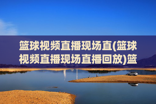 篮球视频直播现场直(篮球视频直播现场直播回放)篮球视频直播现场直,现场直播与比赛回放集锦