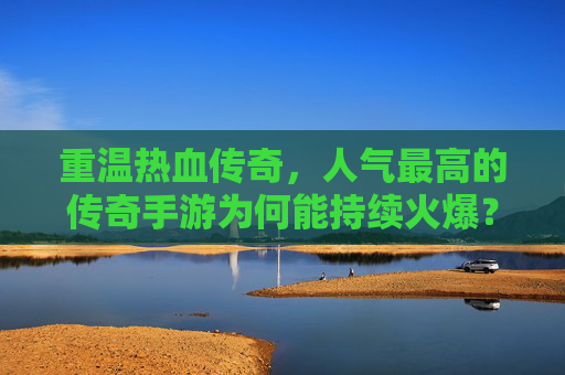 重温热血传奇，人气最高的传奇手游为何能持续火爆？重温热血传奇，人气最高的传奇手游为何能持续火爆？