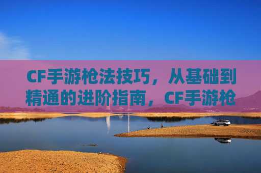 CF手游枪法技巧,从基础到精通的进阶指南,CF手游枪法技巧,从基础到精通的进阶指南