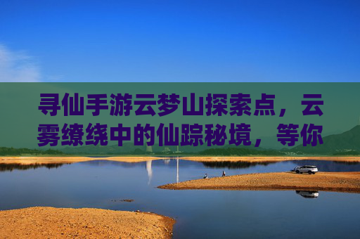 寻仙手游云梦山探索点，云雾缭绕中的仙踪秘境，等你一探究竟！寻仙手游云梦山探索点，云雾缭绕中的仙踪秘境，等你一探究竟！