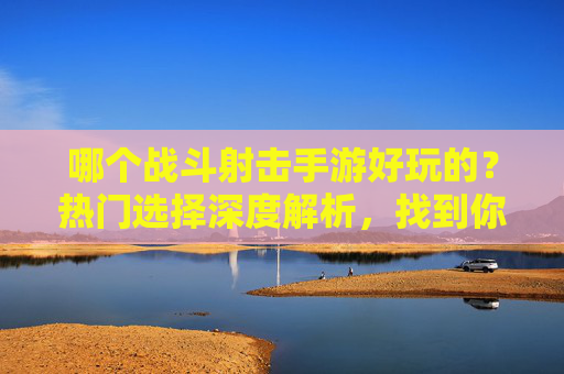 哪个战斗射击手游好玩的？热门选择深度解析，找到你的射击乐趣，哪个战斗射击手游好玩的？热门选择深度解析，找到你的射击乐趣