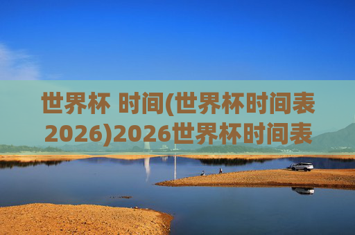 世界杯 时间(世界杯时间表2026)2026世界杯时间表,赛程时间详解