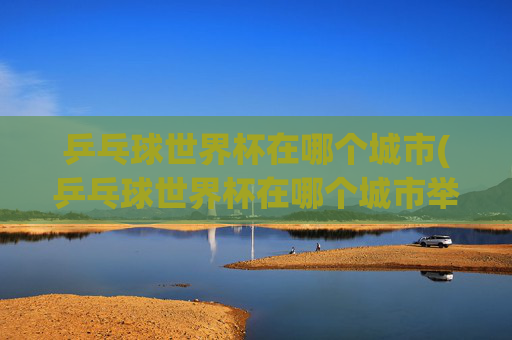 乒乓球世界杯在哪个城市(乒乓球世界杯在哪个城市举行)乒乓球世界杯在哪个城市举行？