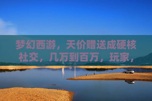 梦幻西游，天价赠送成硬核社交，几万到百万，玩家，这波人情我接了，但肝不动？梦幻西游天价赠送成硬核社交，几万到百万，玩家接人情却肝不动？