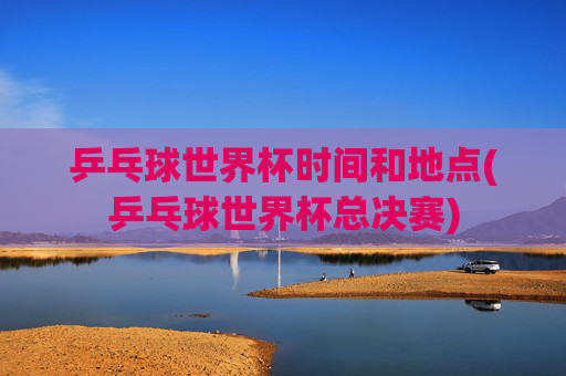 乒乓球世界杯时间和地点(乒乓球世界杯总决赛)