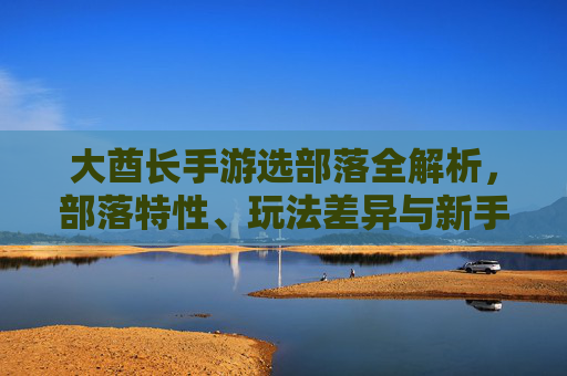 大酋长手游选部落全解析，部落特性、玩法差异与新手指南，大酋长手游选部落全解析，部落特性、玩法差异与新手指南