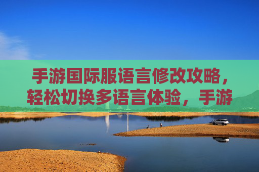 手游国际服语言修改攻略，轻松切换多语言体验，手游国际服语言修改攻略，轻松切换多语言，畅享本地化体验