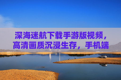 深海迷航下载手游版视频，高清画质沉浸生存，手机端体验未知深海魅力，深海迷航下载手游版视频，高清画质沉浸生存，手机端体验未知深海魅力