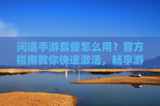 问道手游套餐怎么用？官方指南教你快速激活，畅享游戏特权，问道手游套餐怎么用？官方指南教你快速激活，畅享游戏特权