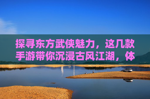 探寻东方武侠魅力，这几款手游带你沉浸古风江湖，体验侠客风采，探寻东方武侠魅力，这几款手游带你沉浸古风江湖，体验侠客风采