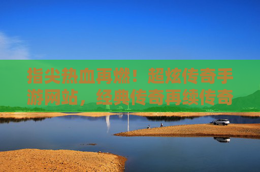 指尖热血再燃！超炫传奇手游网站，经典传奇再续传奇，指尖热血再燃！超炫传奇手游网站，经典传奇再续传奇
