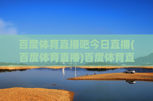 百度体育直播吧今日直播(百度体育直播)百度体育直播吧今日直播（今日体育赛事直播汇总）