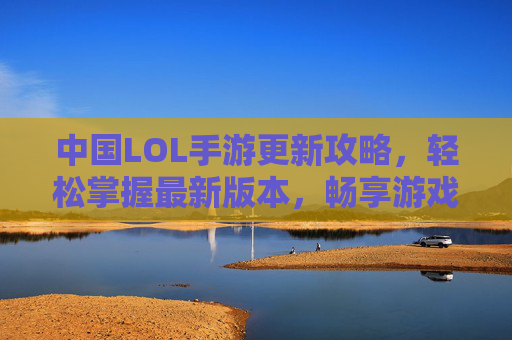 中国LOL手游更新攻略，轻松掌握最新版本，畅享游戏新体验，中国LOL手游更新攻略，轻松掌握最新版本，畅享游戏新体验