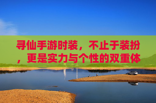 寻仙手游时装,不止于装扮,更是实力与个性的双重体现——解析其核心价值与玩法意义,寻仙手游时装,不止于装扮,更是实力与个性的双重体现——解析其核心价值与玩法意义