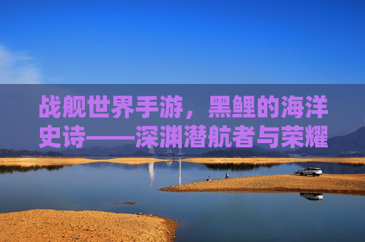 战舰世界手游,黑鲤的海洋史诗——深渊潜航者与荣耀的交织,战舰世界手游,黑鲤的海洋史诗——深渊潜航者与荣耀的交织