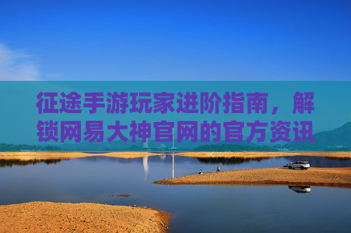征途手游玩家进阶指南，解锁网易大神官网的官方资讯与社区资源，征途手游玩家进阶指南，解锁网易大神官网官方资讯与社区资源