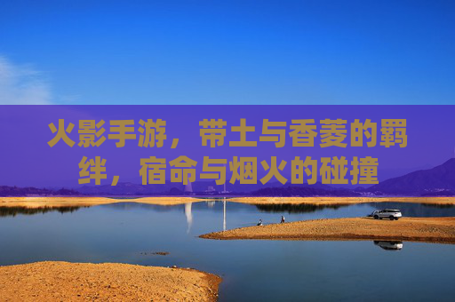 火影手游,带土与香菱的羁绊,宿命与烟火的碰撞