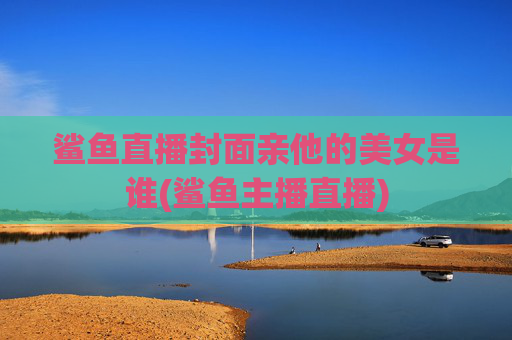 鲨鱼直播封面亲他的美女是谁(鲨鱼主播直播)