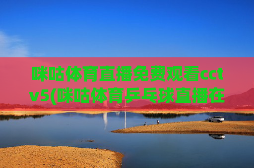 咪咕体育直播免费观看cctv5(咪咕体育乒乓球直播在线观看)咪咕体育直播免费观看CCTV5，乒乓球赛事在线直播