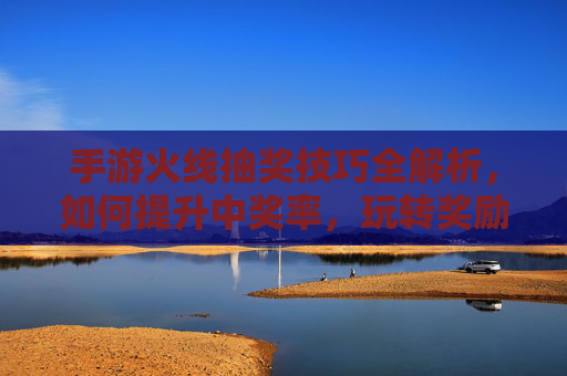 手游火线抽奖技巧全解析，如何提升中奖率，玩转奖励？
