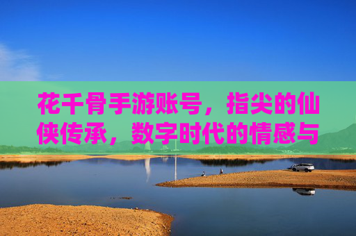 花千骨手游账号，指尖的仙侠传承，数字时代的情感与价值