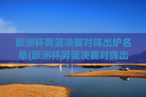 欧洲杯男篮决赛对阵出炉名单(欧洲杯男篮决赛对阵出炉名单公布)