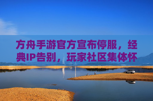 方舟手游官方宣布停服,经典IP告别,玩家社区集体怀旧与不舍