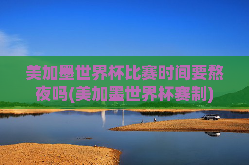 美加墨世界杯比赛时间要熬夜吗(美加墨世界杯赛制)