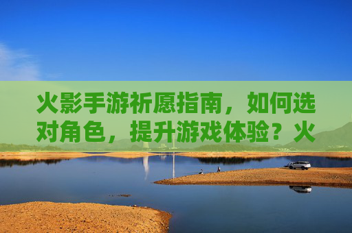 火影手游祈愿指南,如何选对角色,提升游戏体验?火影手游祈愿指南,如何选对角色,提升游戏体验?