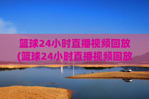 篮球24小时直播视频回放(篮球24小时直播视频回放在哪看)