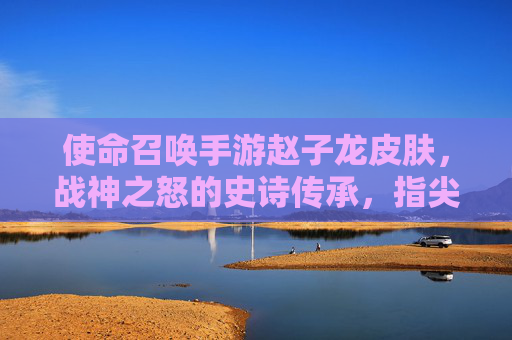 使命召唤手游赵子龙皮肤,战神之怒的史诗传承,指尖上的三国英豪
