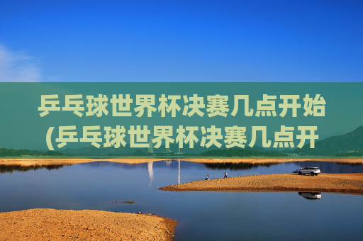 乒乓球世界杯决赛几点开始(乒乓球世界杯决赛几点开始)