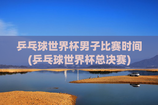 乒乓球世界杯男子比赛时间(乒乓球世界杯总决赛)