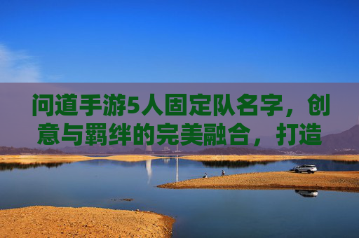 问道手游5人固定队名字，创意与羁绊的完美融合，打造专属团队标识，问道手游5人固定队名字，创意与羁绊的完美融合，打造专属团队标识