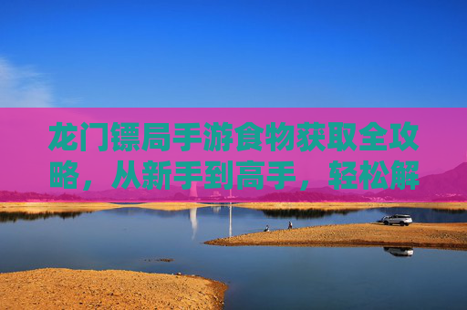 龙门镖局手游食物获取全攻略，从新手到高手，轻松解锁美味补给！