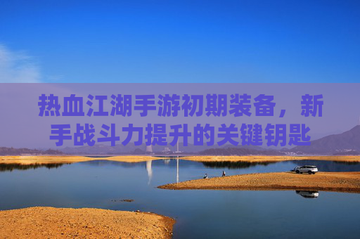 热血江湖手游初期装备，新手战斗力提升的关键钥匙