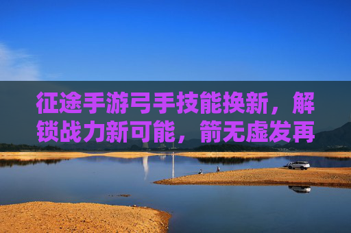 征途手游弓手技能换新，解锁战力新可能，箭无虚发再创辉煌，征途手游弓手技能换新，解锁战力新可能，箭无虚发再创辉煌