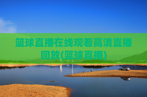 篮球直播在线观看高清直播回放(篮球直播)
