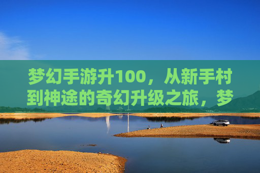 梦幻手游升100，从新手村到神途的奇幻升级之旅，梦幻手游升100，从新手村到神途的奇幻升级之旅