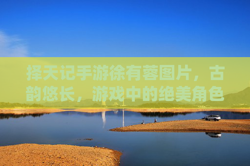 择天记手游徐有蓉图片，古韵悠长，游戏中的绝美角色演绎，择天记手游徐有蓉古韵图片，绝美角色演绎，古风魅力悠长