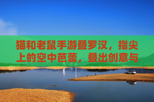 猫和老鼠手游叠罗汉,指尖上的空中芭蕾,叠出创意与默契的欢乐碰撞,猫和老鼠手游叠罗汉,指尖上的空中芭蕾,创意与默契的欢乐碰撞