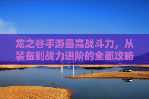 龙之谷手游最高战斗力，从装备到战力进阶的全面攻略