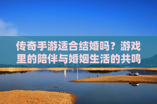 传奇手游适合结婚吗？游戏里的陪伴与婚姻生活的共鸣，传奇手游适合结婚吗？游戏里的陪伴与婚姻生活的共鸣
