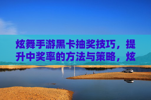 炫舞手游黑卡抽奖技巧,提升中奖率的方法与策略,炫舞手游黑卡抽奖技巧,提升中奖率的实用方法与策略