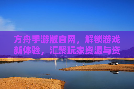 方舟手游版官网,解锁游戏新体验,汇聚玩家资源与资讯
