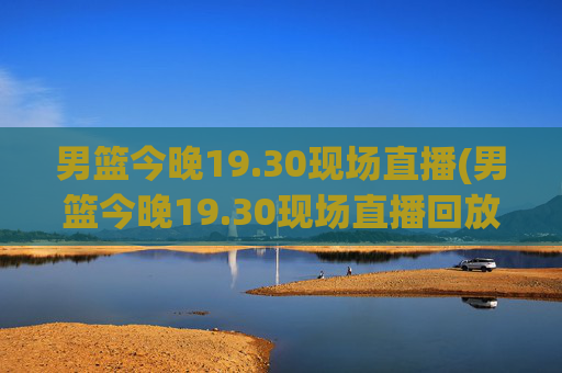 男篮今晚19.30现场直播(男篮今晚19.30现场直播回放)