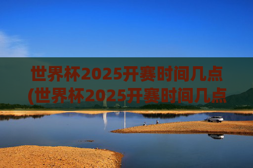 世界杯2025开赛时间几点(世界杯2025开赛时间几点开始)2025年世界杯开赛时间几点(开赛时间具体几点开始)