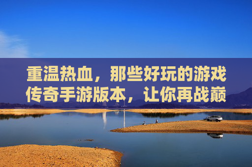 重温热血，那些好玩的游戏传奇手游版本，让你再战巅峰！
