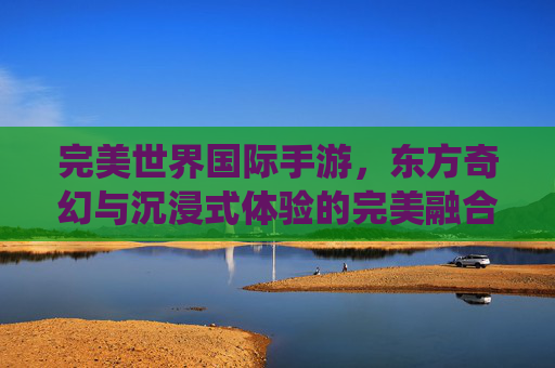 完美世界国际手游,东方奇幻与沉浸式体验的完美融合,开启你的仙侠新篇章,完美世界国际手游,东方奇幻与沉浸式体验的完美融合,开启你的仙侠新篇章